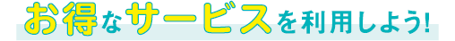 お得なサービスを利用しよう!