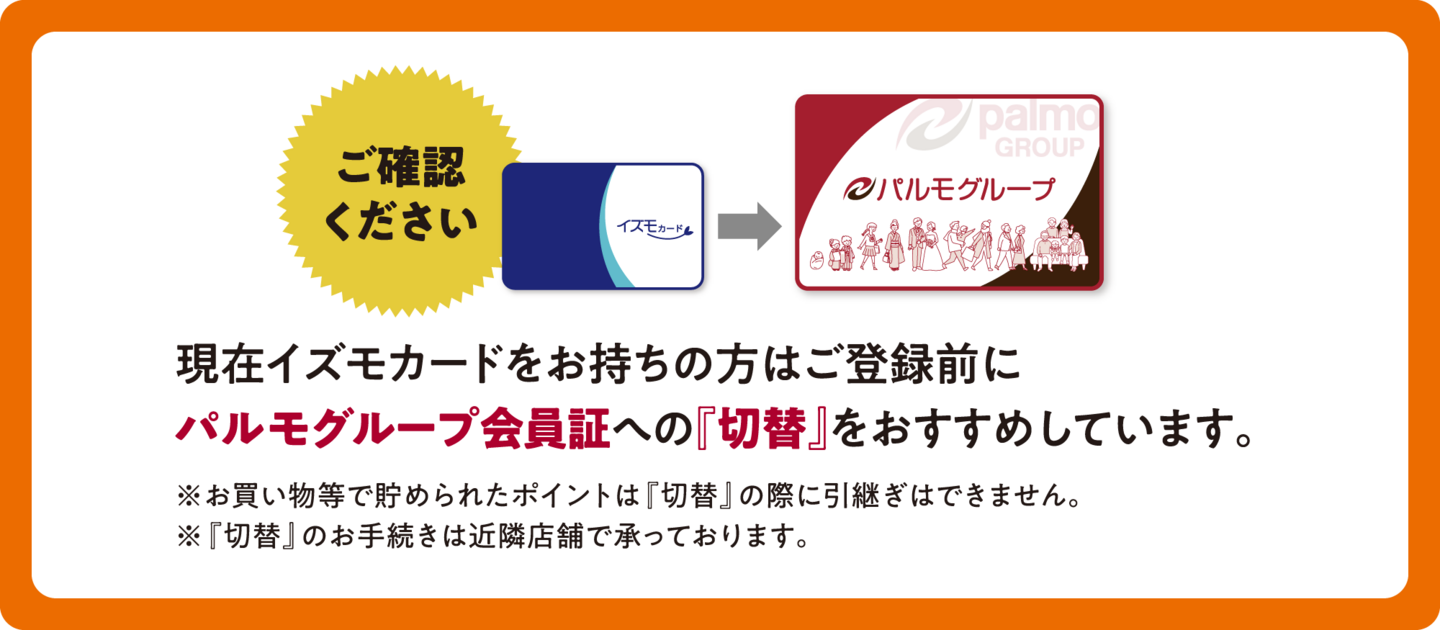 ご確認ください：現在イズモカードをお持ちの方はご登録前に パルモグループ会員証への『切替』をおすすめしています。　※お買い物等で貯められたポイントは『切替』の際に引継ぎはできません。 ※『切替』のお手続きは近隣店舗で承っております。