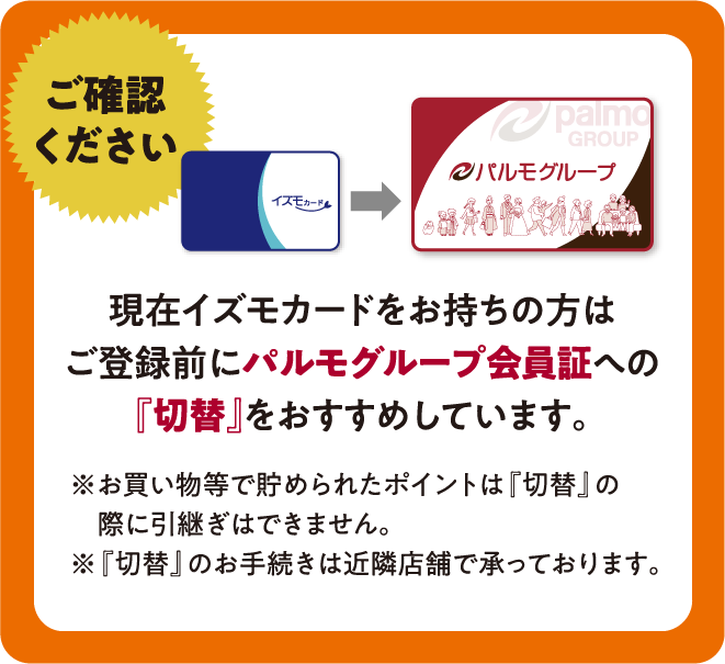 ご確認ください：現在イズモカードをお持ちの方はご登録前に パルモグループ会員証への『切替』をおすすめしています。　※お買い物等で貯められたポイントは『切替』の際に引継ぎはできません。 ※『切替』のお手続きは近隣店舗で承っております。