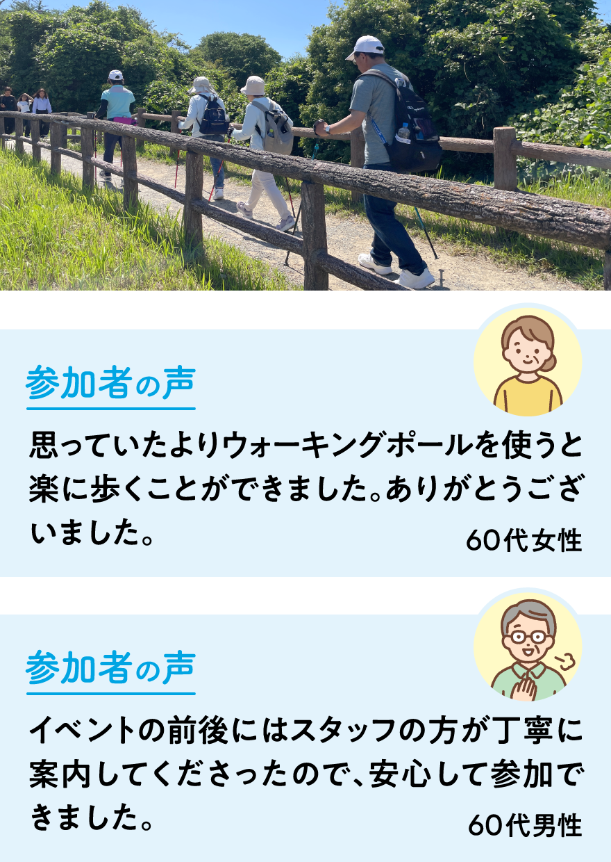参加者の声　思っていたよりウォーキングポールを使うと楽に歩くことができました。ありがとうございました。60代女性　イベントの前後にはスタッフの方が丁寧に案内してくださったので、安心して参加できました。60代男性