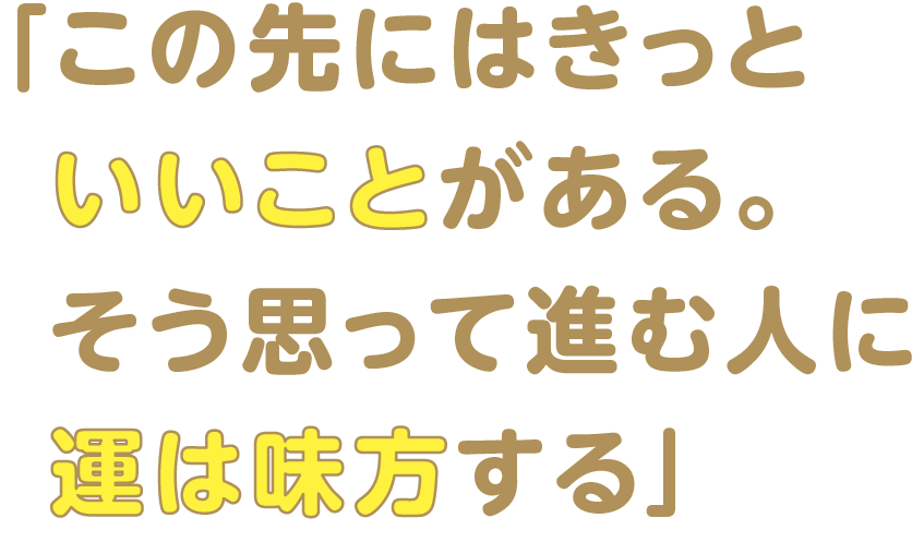 「この先にはきっと  いいことがある。  そう思って進む人に  運は味方する」