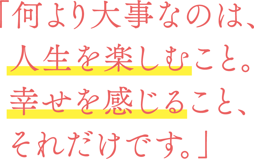 「何より大事なのは、  人生を楽しむこと。  幸せを感じること、  それだけです。」