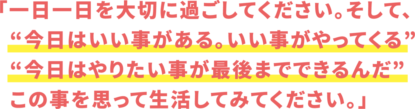 「一日一日を大切に過ごしてください。そして、   “今日はいい事がある。いい事がやってくる”   “今日はやりたい事が最後までできるんだ”   この事を思って生活してみてください。」